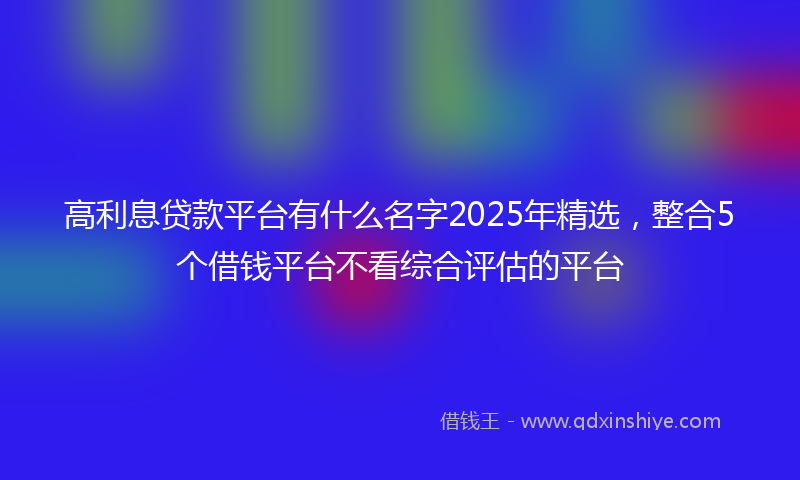 高利息贷款平台有什么名字2025年精选，整合5个借钱平台不看综合评估的平台