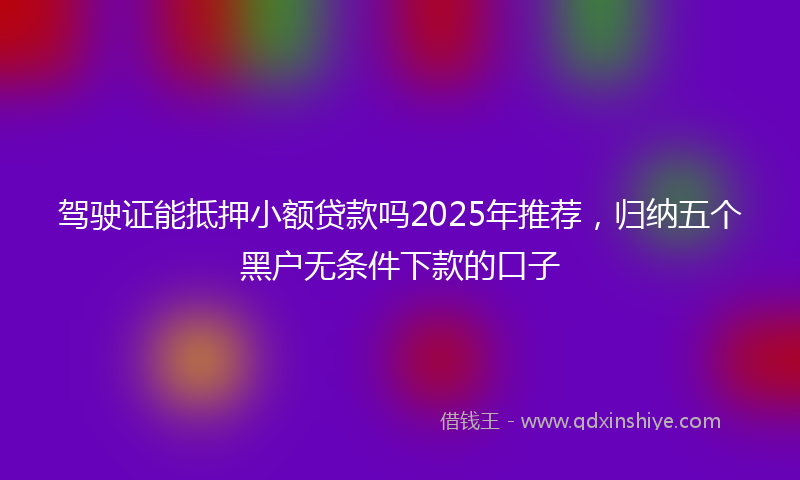 驾驶证能抵押小额贷款吗2025年推荐，归纳五个黑户无条件下款的口子