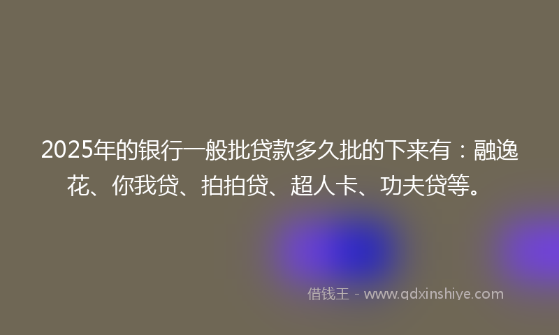 2025年的银行一般批贷款多久批的下来有：融逸花、你我贷、拍拍贷、超人卡、功夫贷等。