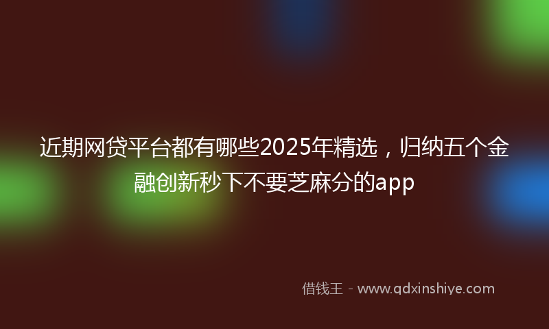 近期网贷平台都有哪些2025年精选，归纳五个金融创新秒下不要芝麻分的app