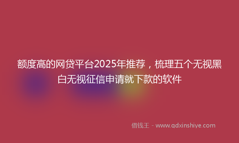 额度高的网贷平台2025年推荐，梳理五个无视黑白无视征信申请就下款的软件