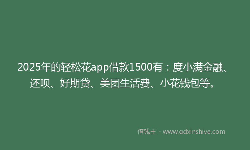 2025年的轻松花app借款1500有：度小满金融、还呗、好期贷、美团生活费、小花钱包等。