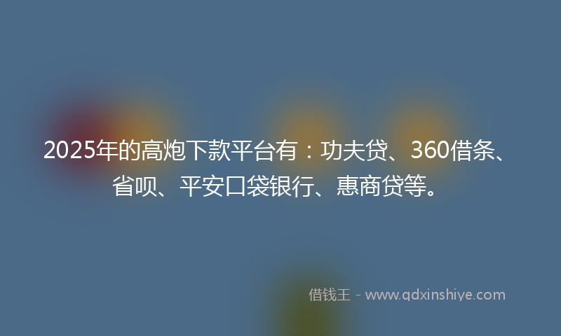 2025年的高炮下款平台有：功夫贷、360借条、省呗、平安口袋银行、惠商贷等。
