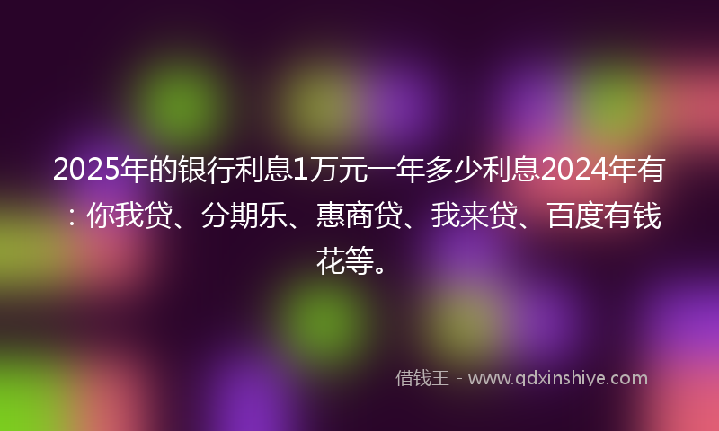 2025年的银行利息1万元一年多少利息2024年有：你我贷、分期乐、惠商贷、我来贷、百度有钱花等。