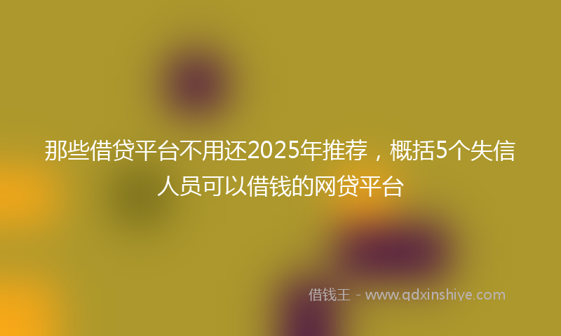 那些借贷平台不用还2025年推荐，概括5个失信人员可以借钱的网贷平台