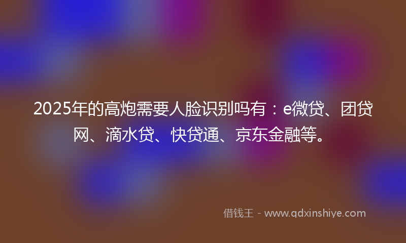 2025年的高炮需要人脸识别吗有：e微贷、团贷网、滴水贷、快贷通、京东金融等。