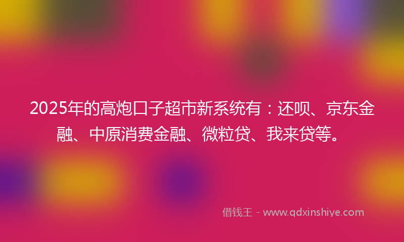 2025年的高炮口子超市新系统有：还呗、京东金融、中原消费金融、微粒贷、我来贷等。