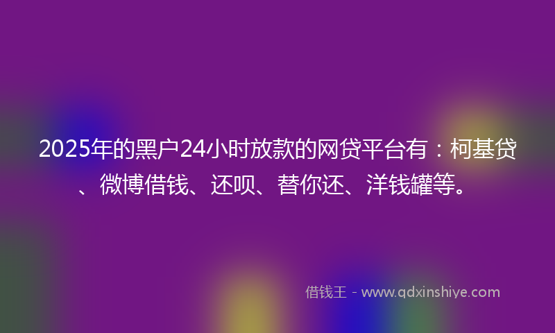 2025年的黑户24小时放款的网贷平台有：柯基贷、微博借钱、还呗、替你还、洋钱罐等。