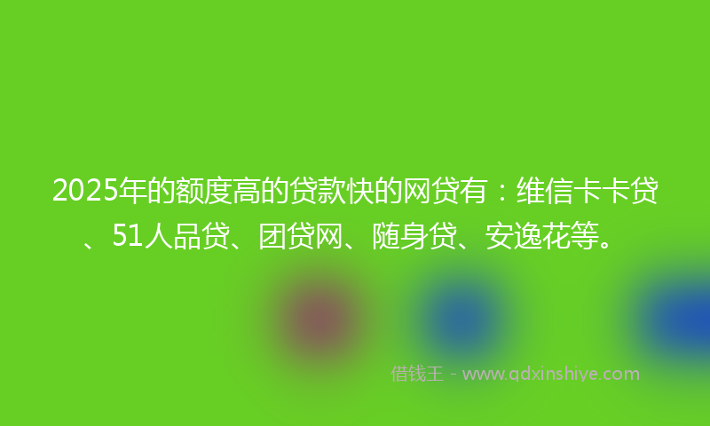 2025年的额度高的贷款快的网贷有：维信卡卡贷、51人品贷、团贷网、随身贷、安逸花等。