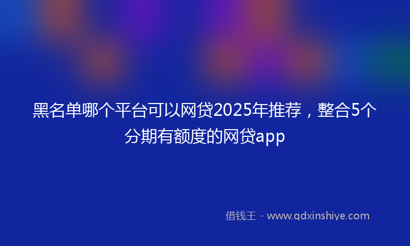 黑名单哪个平台可以网贷2025年推荐，整合5个分期有额度的网贷app