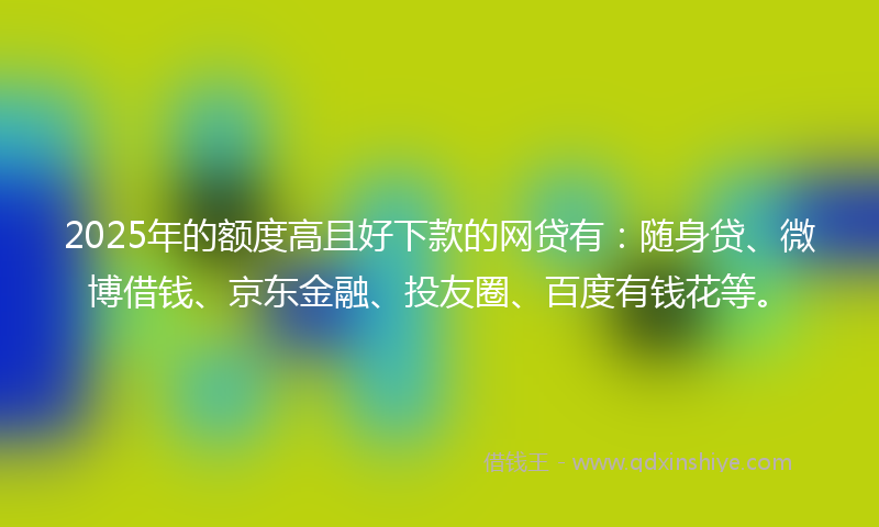 2025年的额度高且好下款的网贷有：随身贷、微博借钱、京东金融、投友圈、百度有钱花等。