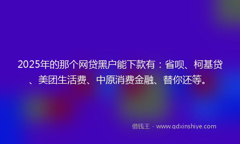 2025年的那个网贷黑户能下款有：省呗、柯基贷、美团生活费、中原消费金融、替你还等。