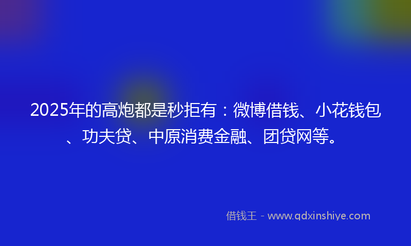 2025年的高炮都是秒拒有：微博借钱、小花钱包、功夫贷、中原消费金融、团贷网等。