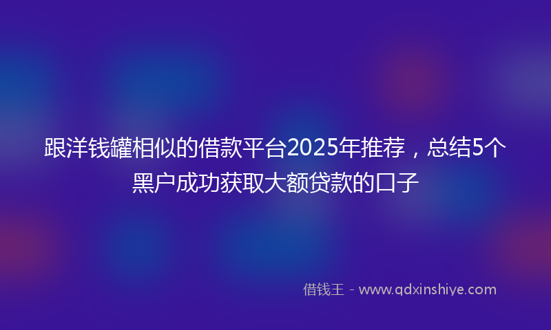 跟洋钱罐相似的借款平台2025年推荐，总结5个黑户成功获取大额贷款的口子