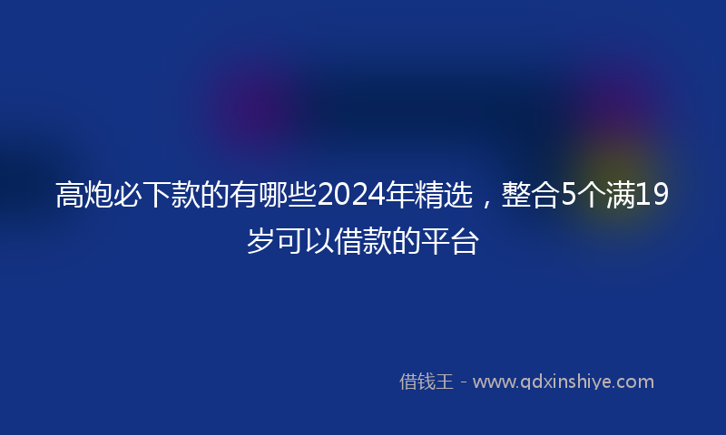 高炮必下款的有哪些2024年精选，整合5个满19岁可以借款的平台
