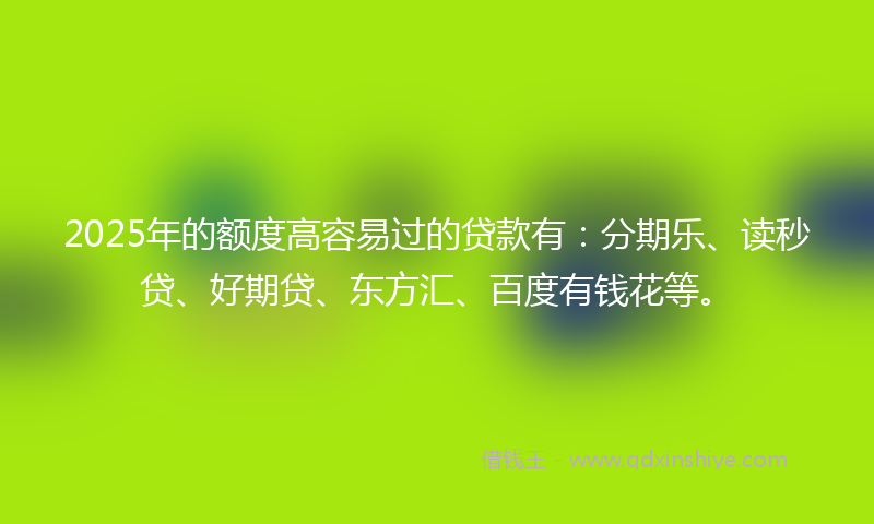 2025年的额度高容易过的贷款有：分期乐、读秒贷、好期贷、东方汇、百度有钱花等。