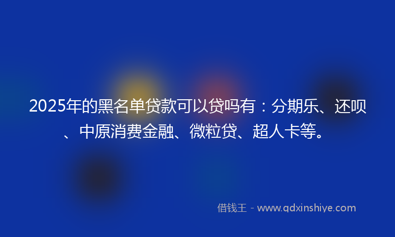 2025年的黑名单贷款可以贷吗有：分期乐、还呗、中原消费金融、微粒贷、超人卡等。