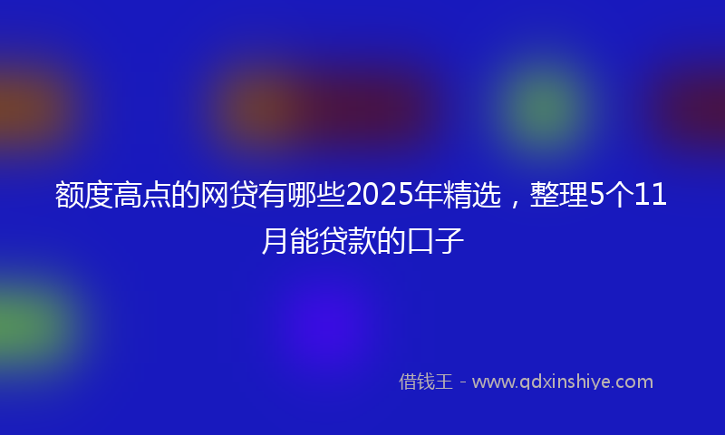 额度高点的网贷有哪些2025年精选，整理5个11月能贷款的口子