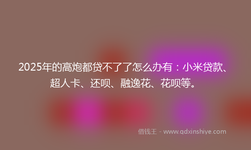 2025年的高炮都贷不了了怎么办有：小米贷款、超人卡、还呗、融逸花、花呗等。
