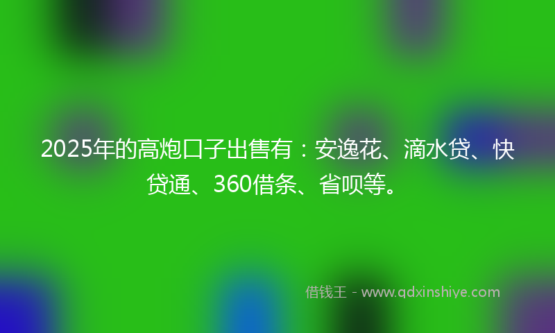 2025年的高炮口子出售有：安逸花、滴水贷、快贷通、360借条、省呗等。