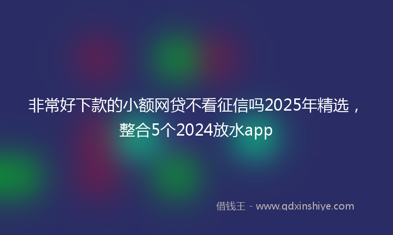 非常好下款的小额网贷不看征信吗2025年精选，整合5个2024放水app