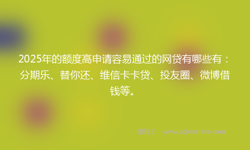 2025年的额度高申请容易通过的网贷有哪些有：分期乐、替你还、维信卡卡贷、投友圈、微博借钱等。