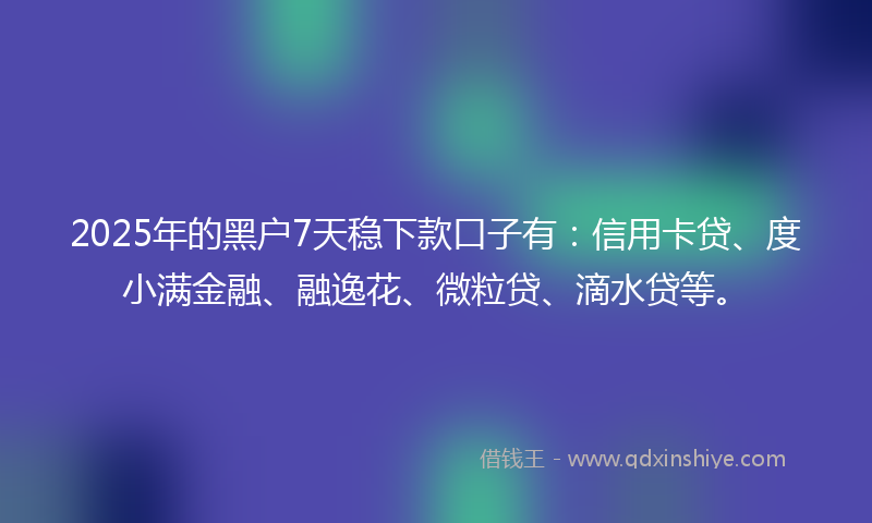 2025年的黑户7天稳下款口子有：信用卡贷、度小满金融、融逸花、微粒贷、滴水贷等。
