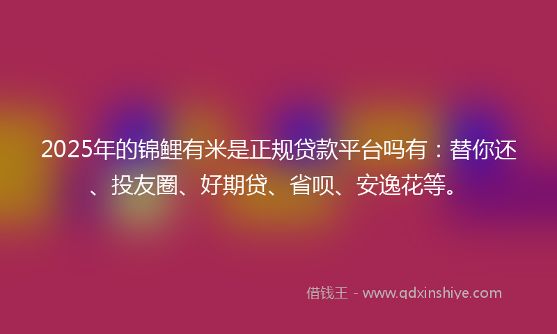 2025年的锦鲤有米是正规贷款平台吗有：替你还、投友圈、好期贷、省呗、安逸花等。