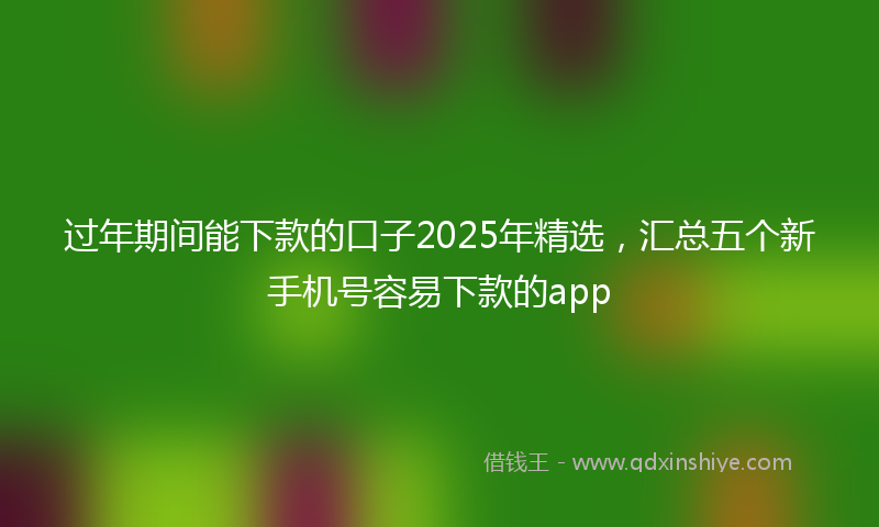 过年期间能下款的口子2025年精选，汇总五个新手机号容易下款的app