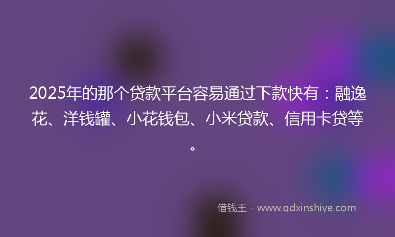 2025年的那个贷款平台容易通过下款快有：融逸花、洋钱罐、小花钱包、小米贷款、信用卡贷等。