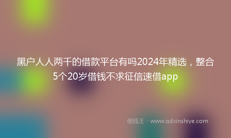 黑户人人两千的借款平台有吗2024年精选，整合5个20岁借钱不求征信速借app