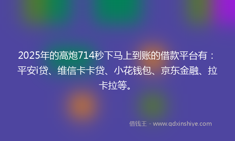 2025年的高炮714秒下马上到账的借款平台有：平安i贷、维信卡卡贷、小花钱包、京东金融、拉卡拉等。