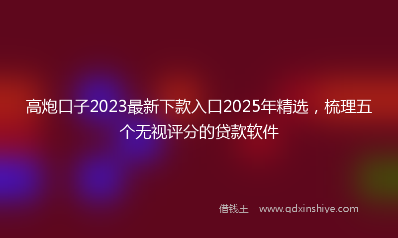 高炮口子2023最新下款入口2025年精选，梳理五个无视评分的贷款软件
