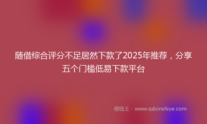 随借综合评分不足居然下款了2025年推荐，分享五个门槛低易下款平台