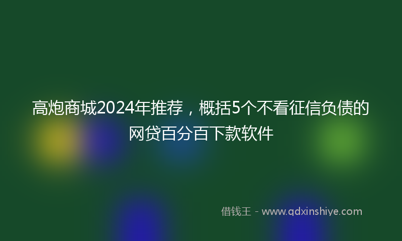 高炮商城2024年推荐，概括5个不看征信负债的网贷百分百下款软件