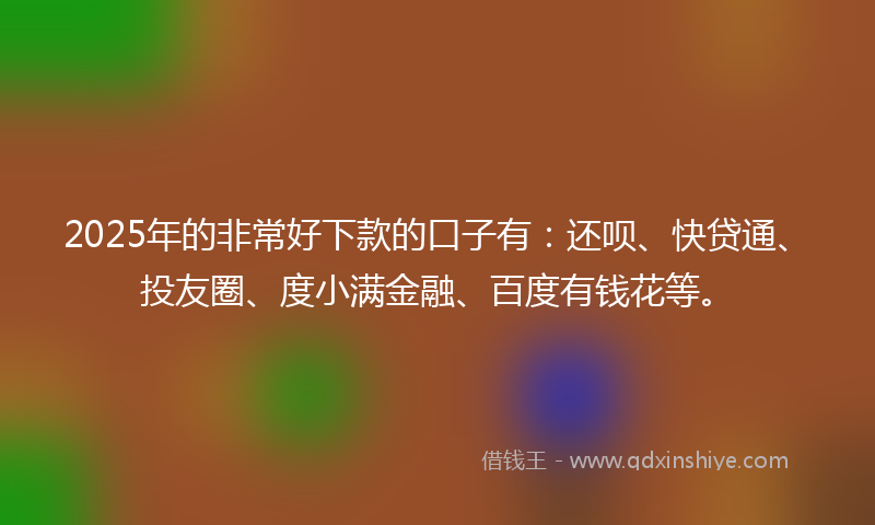 2025年的非常好下款的口子有：还呗、快贷通、投友圈、度小满金融、百度有钱花等。