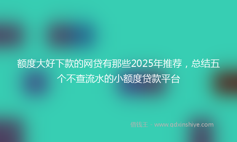 额度大好下款的网贷有那些2025年推荐，总结五个不查流水的小额度贷款平台