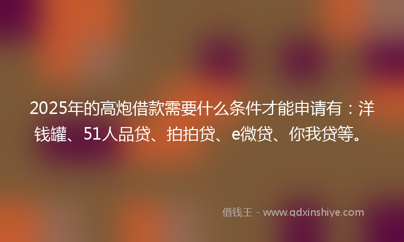 2025年的高炮借款需要什么条件才能申请有：洋钱罐、51人品贷、拍拍贷、e微贷、你我贷等。