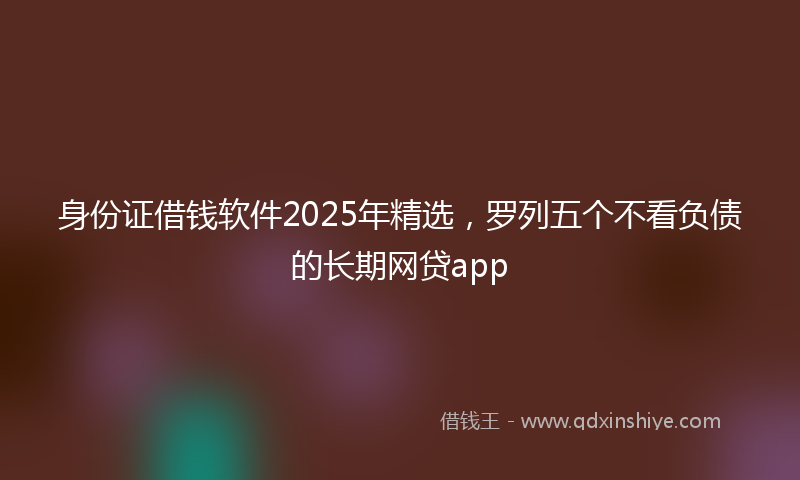 身份证借钱软件2025年精选，罗列五个不看负债的长期网贷app
