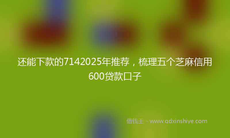 还能下款的7142025年推荐，梳理五个芝麻信用600贷款口子
