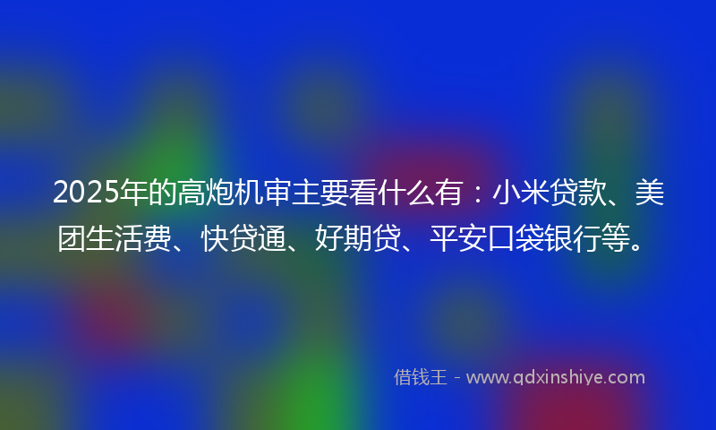 2025年的高炮机审主要看什么有：小米贷款、美团生活费、快贷通、好期贷、平安口袋银行等。