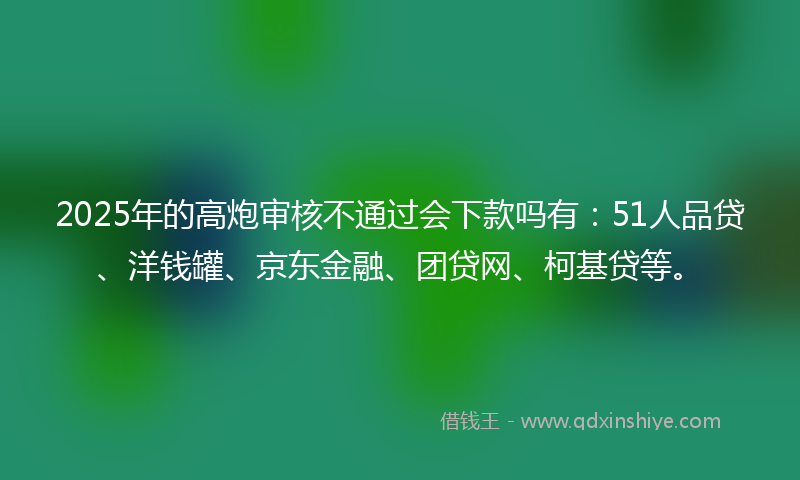 2025年的高炮审核不通过会下款吗有：51人品贷、洋钱罐、京东金融、团贷网、柯基贷等。