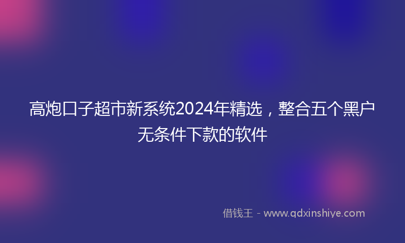 高炮口子超市新系统2024年精选，整合五个黑户无条件下款的软件