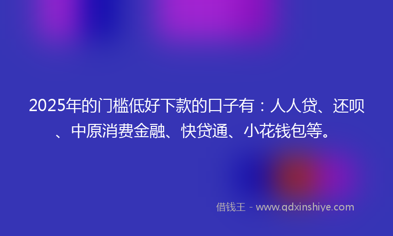 2025年的门槛低好下款的口子有：人人贷、还呗、中原消费金融、快贷通、小花钱包等。