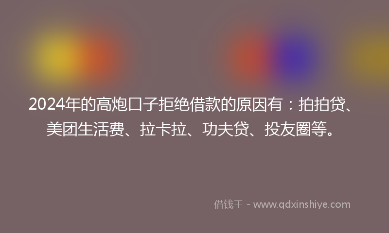 2024年的高炮口子拒绝借款的原因有：拍拍贷、美团生活费、拉卡拉、功夫贷、投友圈等。