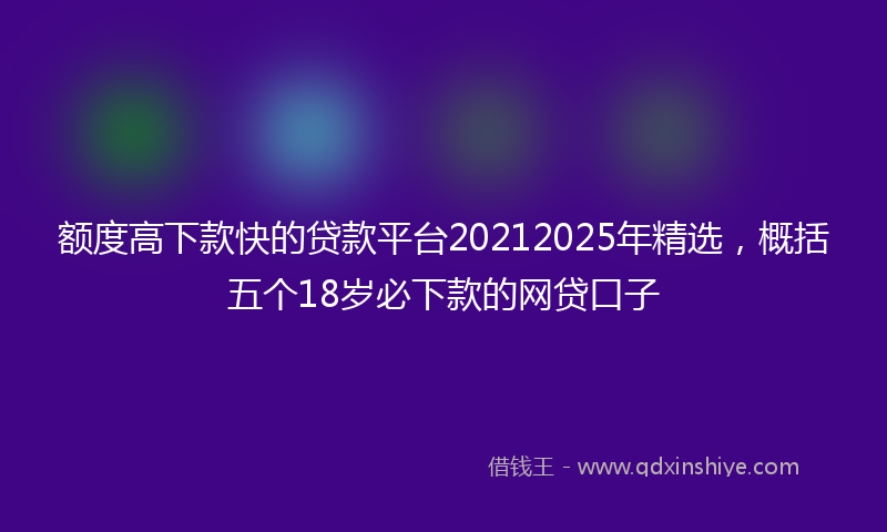 额度高下款快的贷款平台20212025年精选，概括五个18岁必下款的网贷口子