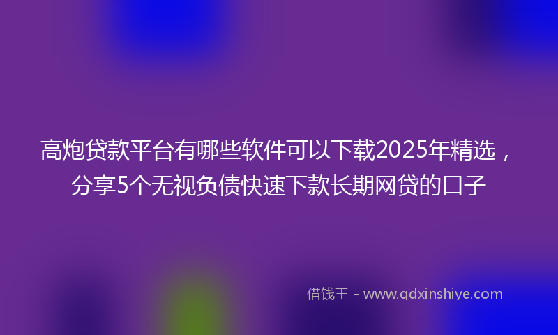 高炮贷款平台有哪些软件可以下载2025年精选，分享5个无视负债快速下款长期网贷的口子
