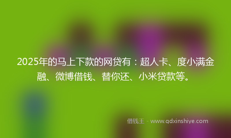 2025年的马上下款的网贷有：超人卡、度小满金融、微博借钱、替你还、小米贷款等。
