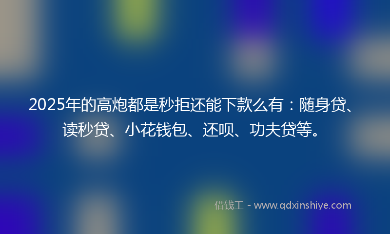 2025年的高炮都是秒拒还能下款么有：随身贷、读秒贷、小花钱包、还呗、功夫贷等。