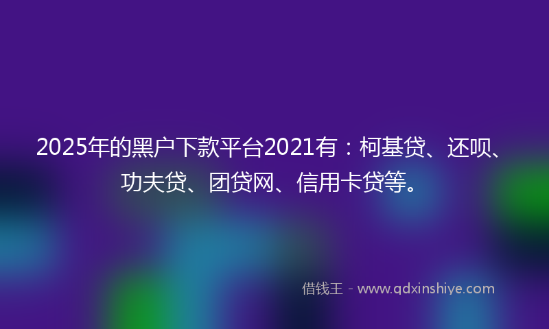2025年的黑户下款平台2021有：柯基贷、还呗、功夫贷、团贷网、信用卡贷等。